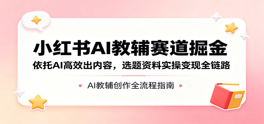 小红书AI教辅赛道掘金：依托AI高效出内容，选题资料实操变现全链路网创项目-知识付费-在线课程-自媒体创业-网络副业-优利资源优利资源网