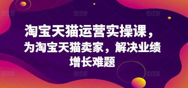 淘宝天猫运营实操课，为淘宝天猫卖家，解决业绩增长难题网创项目-知识付费-在线课程-自媒体创业-网络副业-优利资源优利资源网