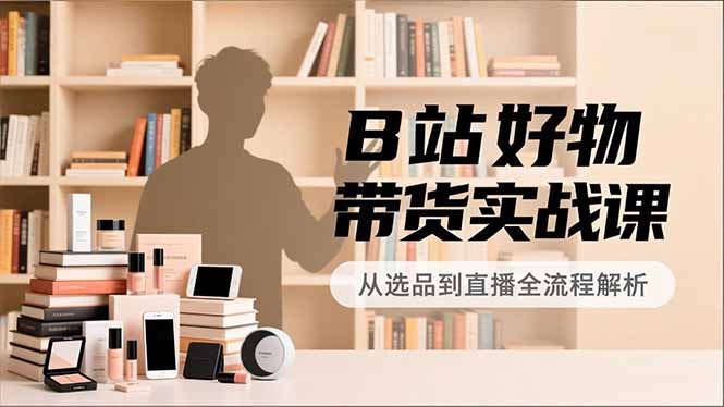 B站好物带货实战课，账号定位、选品拍摄、运营变现，全流程教学，实现UP主月入过万网创项目-知识付费-在线课程-自媒体创业-网络副业-优利资源优利资源网