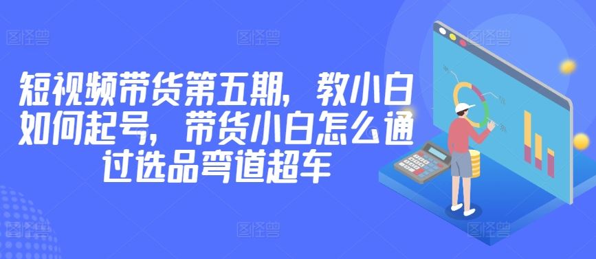 价值2980短视频带货第五期，教小白如何起号，带货小白怎么通过选品弯道超车网创项目-知识付费-在线课程-自媒体创业-网络副业-优利资源优利资源网