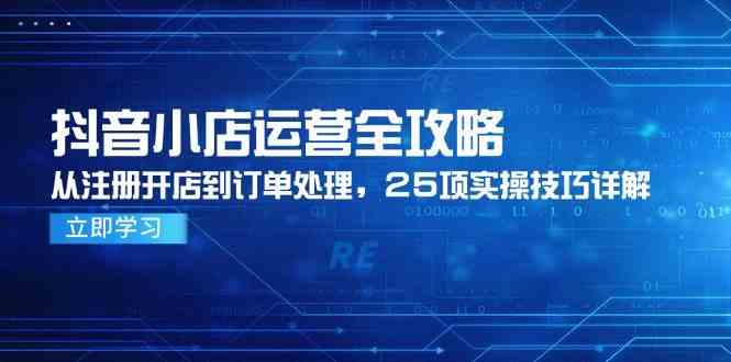 抖音小店运营全攻略，从注册开店到订单处理，25项实操技巧详解网创项目-知识付费-在线课程-自媒体创业-网络副业-优利资源优利资源网