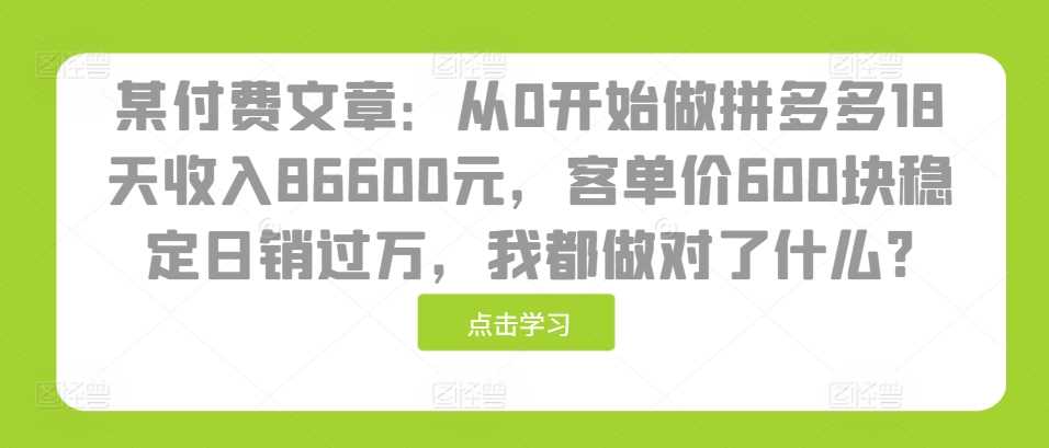 某付费文章：从0开始做拼多多18天收入86600元，客单价600块稳定日销过万，我都做对了什么?网创项目-知识付费-在线课程-自媒体创业-网络副业-优利资源优利资源网