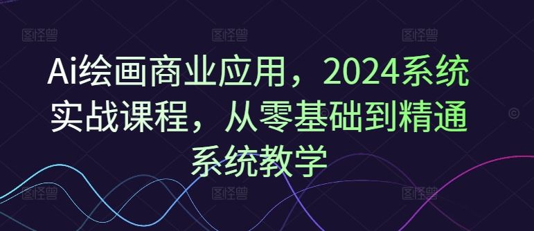 Ai绘画商业应用，2024系统实战课程，从零基础到精通系统教学网创项目-知识付费-在线课程-自媒体创业-网络副业-优利资源优利资源网
