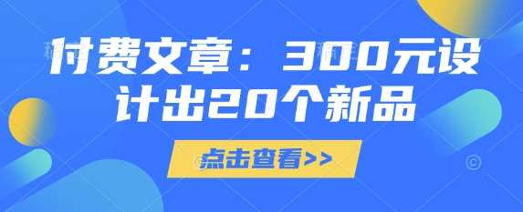 付费文章：300元设计出20个新品网创项目-知识付费-在线课程-自媒体创业-网络副业-优利资源优利资源网