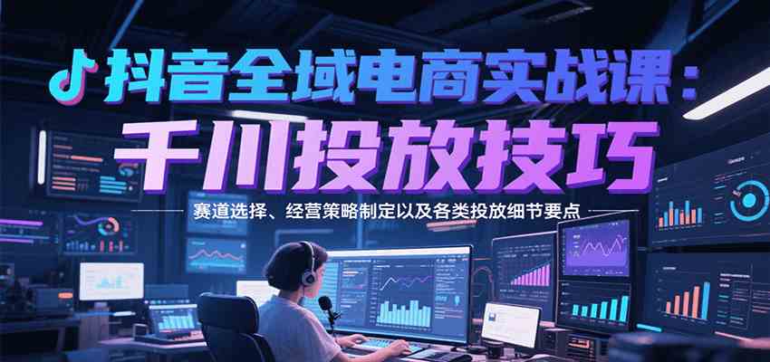 抖音全域电商实战，千川投放技巧，赛道选择、经营策略制定以及各类投放细节要点网创项目-知识付费-在线课程-自媒体创业-网络副业-优利资源优利资源网