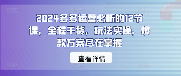 2024多多运营必听的12节课，全程干货，玩法实操，爆款方案尽在掌握网创项目-知识付费-在线课程-自媒体创业-网络副业-优利资源优利资源网