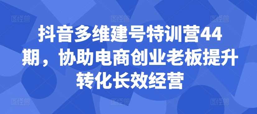 抖音多维建号特训营44期，协助电商创业老板提升转化长效经营网创项目-知识付费-在线课程-自媒体创业-网络副业-优利资源优利资源网