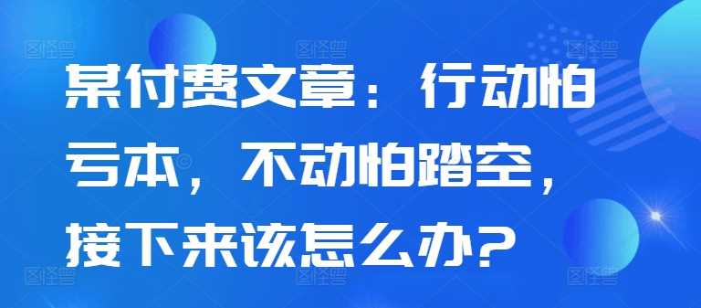 某付费文章：行动怕亏本，不动怕踏空，接下来该怎么办?网创项目-知识付费-在线课程-自媒体创业-网络副业-优利资源优利资源网