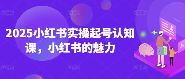 2025小红书实操起号认知课，小红书的魅力网创项目-知识付费-在线课程-自媒体创业-网络副业-优利资源优利资源网