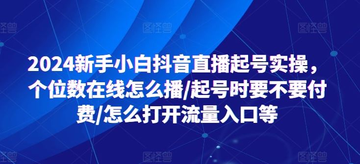 2024新手小白抖音直播起号实操，个位数在线怎么播/起号时要不要付费/怎么打开流量入口等网创项目-知识付费-在线课程-自媒体创业-网络副业-优利资源优利资源网