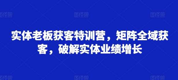 实体老板获客特训营，矩阵全域获客，破解实体业绩增长网创项目-知识付费-在线课程-自媒体创业-网络副业-优利资源优利资源网
