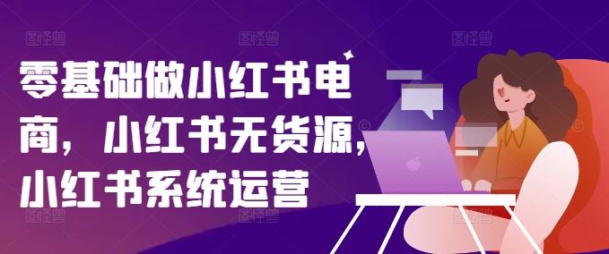 零基础做小红书电商，小红书无货源，小红书系统运营网创项目-知识付费-在线课程-自媒体创业-网络副业-优利资源优利资源网