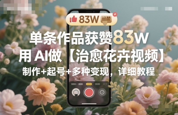 单条作品获赞83W，用AI做【治愈花卉视频】，制作+起号+多种变现，详细教程网创项目-知识付费-在线课程-自媒体创业-网络副业-优利资源优利资源网