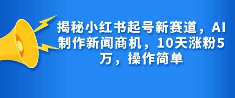 揭秘小红书起号新赛道，AI制作新闻商机，10天涨粉1万，操作简单网创项目-知识付费-在线课程-自媒体创业-网络副业-优利资源优利资源网
