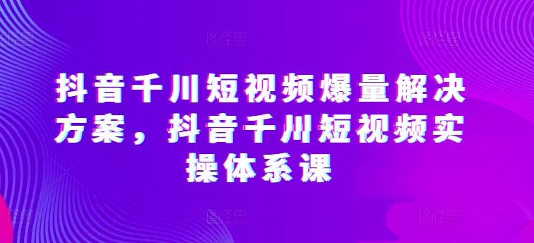 抖音千川短视频爆量解决方案，抖音千川短视频实操体系课网创项目-知识付费-在线课程-自媒体创业-网络副业-优利资源优利资源网