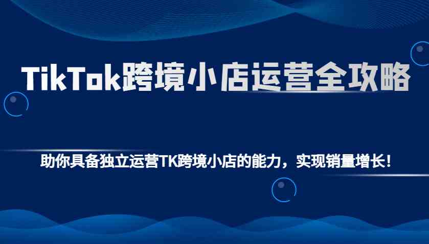 TikTok跨境小店运营全攻略：助你具备独立运营TK跨境小店的能力，实现销量增长！网创项目-知识付费-在线课程-自媒体创业-网络副业-优利资源优利资源网