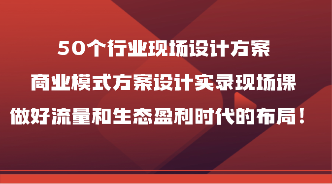 50个行业现场设计方案，商业模式方案设计实录现场课，做好流量和生态盈利时代的布局！网创项目-知识付费-在线课程-自媒体创业-网络副业-优利资源优利资源网