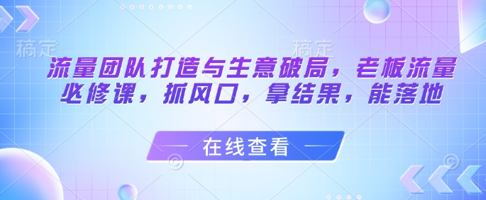 流量团队打造与生意破局，老板流量必修课，抓风口，拿结果，能落地网创项目-知识付费-在线课程-自媒体创业-网络副业-优利资源优利资源网