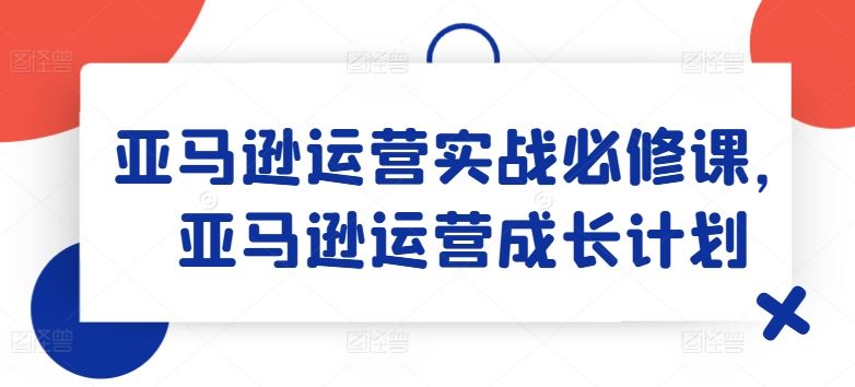 亚马逊运营实战必修课，亚马逊运营成长计划网创项目-知识付费-在线课程-自媒体创业-网络副业-优利资源优利资源网
