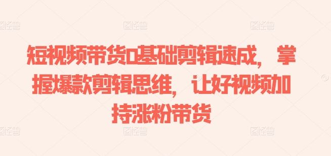 短视频带货0基础剪辑速成，掌握爆款剪辑思维，让好视频加持涨粉带货网创项目-知识付费-在线课程-自媒体创业-网络副业-优利资源优利资源网