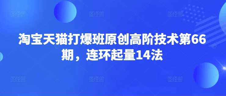 淘宝天猫打爆班原创高阶技术第66期，连环起量14法网创项目-知识付费-在线课程-自媒体创业-网络副业-优利资源优利资源网