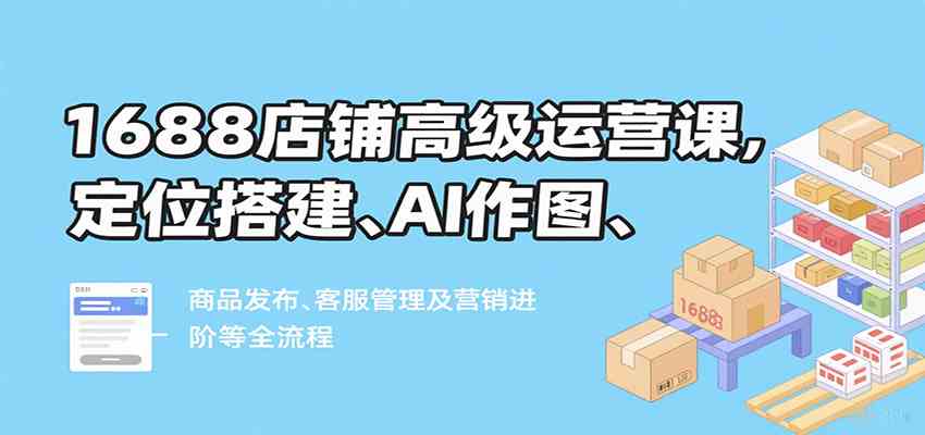 1688店铺高级运营课，定位搭建、AI作图、商品发布、客服管理及营销进阶等全流程网创项目-知识付费-在线课程-自媒体创业-网络副业-优利资源优利资源网