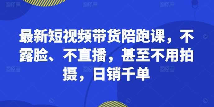 最新短视频带货陪跑课，不露脸、不直播，甚至不用拍摄，日销千单网创项目-知识付费-在线课程-自媒体创业-网络副业-优利资源优利资源网