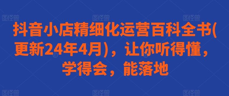 抖音小店精细化运营百科全书(更新24年4月)，让你听得懂，学得会，能落地网创项目-知识付费-在线课程-自媒体创业-网络副业-优利资源优利资源网