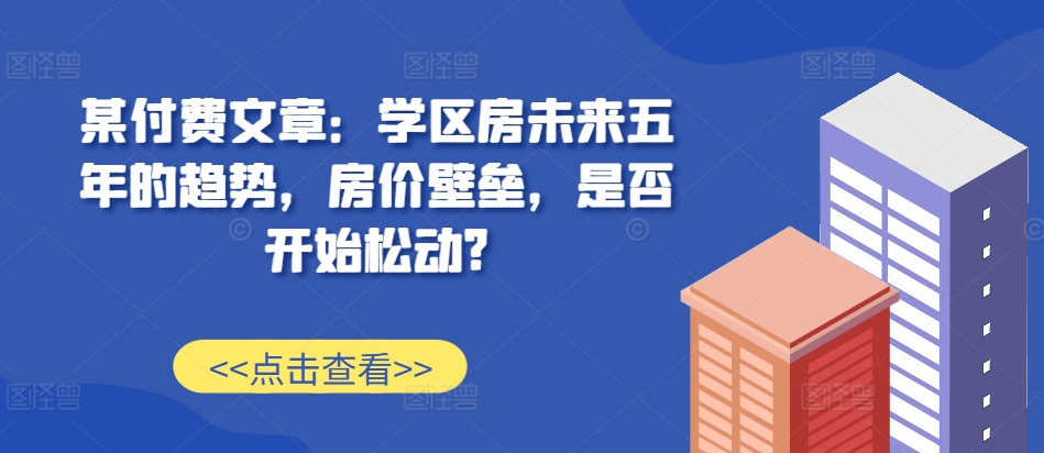 某付费文章：学区房未来五年的趋势，房价壁垒，是否开始松动?网创项目-知识付费-在线课程-自媒体创业-网络副业-优利资源优利资源网