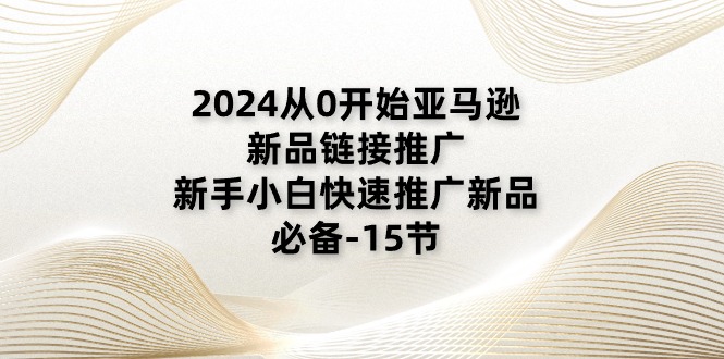 （11224期）2024从0开始亚马逊新品链接推广，新手小白快速推广新品的必备-15节网创项目-知识付费-在线课程-自媒体创业-网络副业-优利资源优利资源网