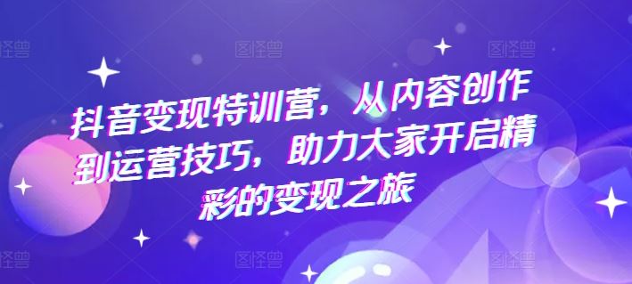 抖音变现特训营，从内容创作到运营技巧，助力大家开启精彩的变现之旅网创项目-知识付费-在线课程-自媒体创业-网络副业-优利资源优利资源网