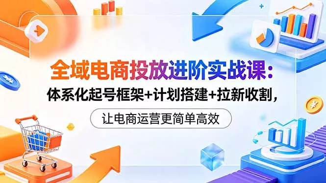 全域电商投放进阶实战课：体系化起号框架+计划搭建+拉新收割，让电商运营更简单高效网创项目-知识付费-在线课程-自媒体创业-网络副业-优利资源优利资源网