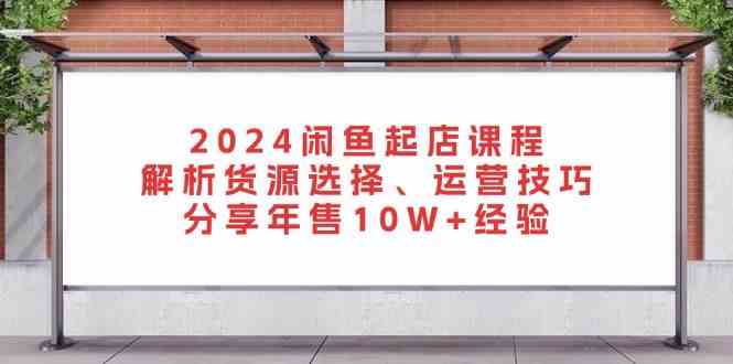2024闲鱼起店课程：解析货源选择、运营技巧，分享年售10W+经验网创项目-知识付费-在线课程-自媒体创业-网络副业-优利资源优利资源网