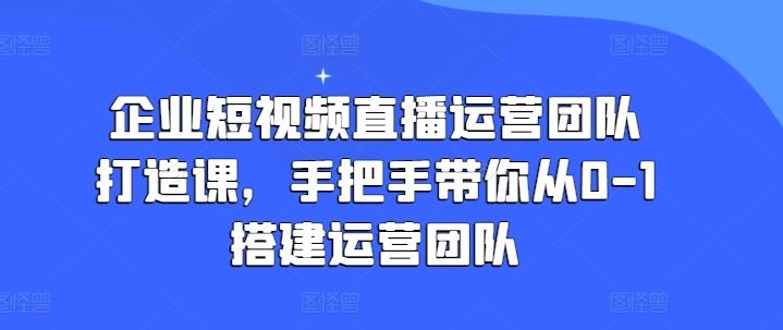 企业短视频直播运营团队打造课，手把手带你从0-1搭建运营团队网创项目-知识付费-在线课程-自媒体创业-网络副业-优利资源优利资源网
