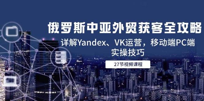 （14959期）俄罗斯中亚外贸获客全攻略，详解Yandex、VK运营，移动端PC端实操技巧网创项目-知识付费-在线课程-自媒体创业-网络副业-优利资源优利资源网