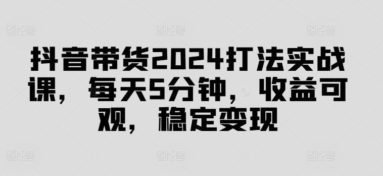 抖音带货2024打法实战课，每天5分钟，收益可观，稳定变现【揭秘】网创项目-知识付费-在线课程-自媒体创业-网络副业-优利资源优利资源网