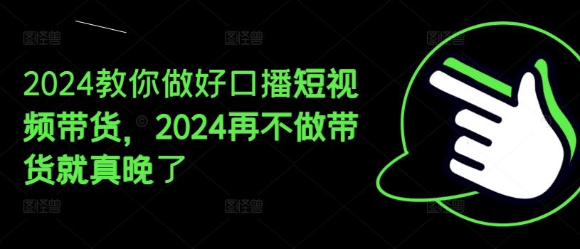 2024教你做好口播短视频带货，2024再不做带货就真晚了网创项目-知识付费-在线课程-自媒体创业-网络副业-优利资源优利资源网