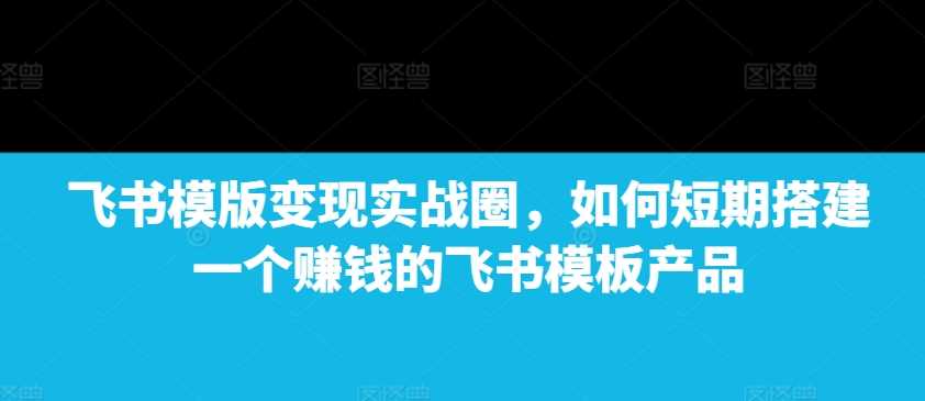 飞书模版变现实战圈，如何短期搭建一个赚钱的飞书模板产品网创项目-知识付费-在线课程-自媒体创业-网络副业-优利资源优利资源网