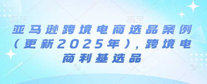 亚马逊跨境电商选品案例(更新2025年3月)，跨境电商利基选品网创项目-知识付费-在线课程-自媒体创业-网络副业-优利资源优利资源网