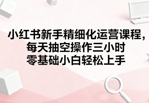 小红书新手精细化运营课程，每天抽空操作三小时，零基础小白轻松上手网创项目-知识付费-在线课程-自媒体创业-网络副业-优利资源优利资源网