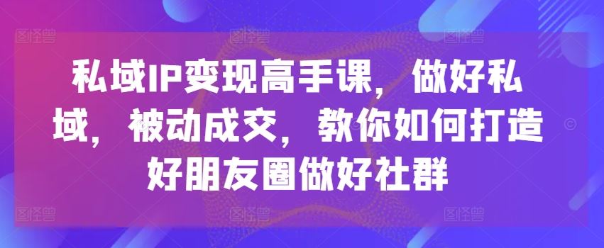 私域IP变现高手课，做好私域，被动成交，教你如何打造好朋友圈做好社群网创项目-知识付费-在线课程-自媒体创业-网络副业-优利资源优利资源网