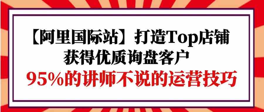 （9976期）【阿里国际站】打造Top店铺-获得优质询盘客户，95%的讲师不说的运营技巧网创项目-知识付费-在线课程-自媒体创业-网络副业-优利资源优利资源网