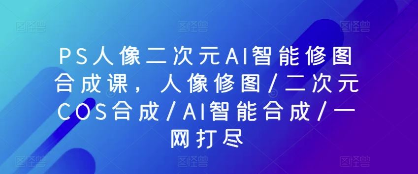 PS人像二次元AI智能修图合成课，人像修图/二次元COS合成/AI智能合成/一网打尽网创项目-知识付费-在线课程-自媒体创业-网络副业-优利资源优利资源网