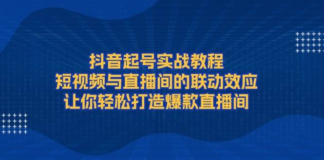 抖音起号实战教程，短视频与直播间的联动效应，让你轻松打造爆款直播间网创项目-知识付费-在线课程-自媒体创业-网络副业-优利资源优利资源网