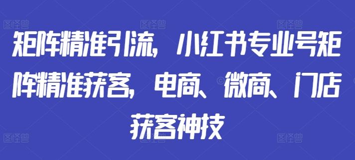 矩阵精准引流，小红书专业号矩阵精准获客，电商、微商、门店获客神技网创项目-知识付费-在线课程-自媒体创业-网络副业-优利资源优利资源网