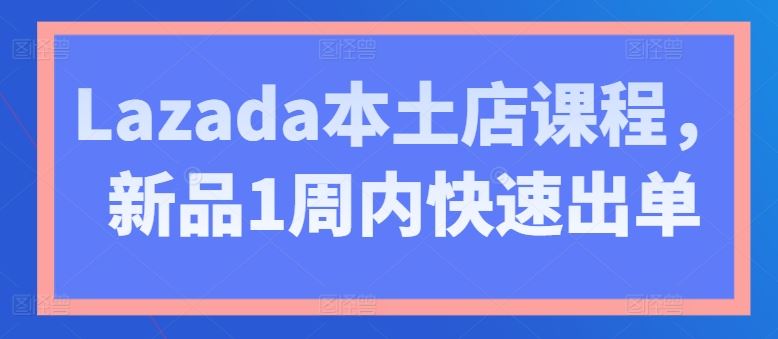 Lazada本土店课程，新品1周内快速出单网创项目-知识付费-在线课程-自媒体创业-网络副业-优利资源优利资源网
