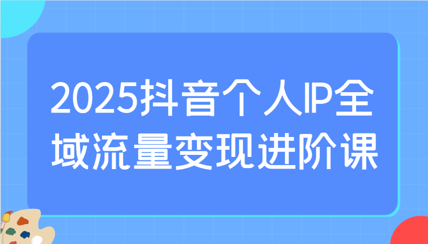 2025抖音个人IP全域流量变现进阶课：选爆品、抖音付费投流、千川投流实操及优化等网创项目-知识付费-在线课程-自媒体创业-网络副业-优利资源优利资源网