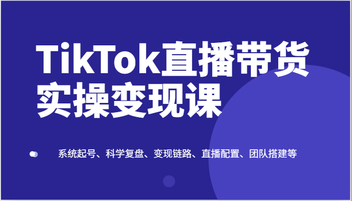 TikTok直播带货实操变现课：系统起号、科学复盘、变现链路、直播配置、团队搭建等网创项目-知识付费-在线课程-自媒体创业-网络副业-优利资源优利资源网