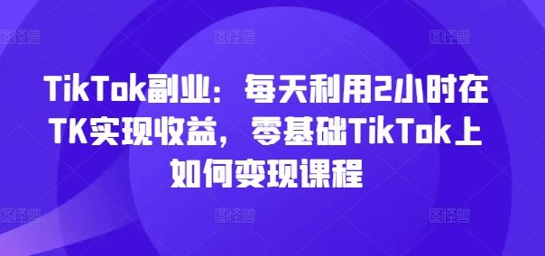 TikTok副业：每天利用2小时在TK实现收益，零基础TikTok上如何变现课程网创项目-知识付费-在线课程-自媒体创业-网络副业-优利资源优利资源网