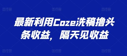 最新利用Coze洗稿撸头条收益，隔天见收益【揭秘】网创项目-知识付费-在线课程-自媒体创业-网络副业-优利资源优利资源网